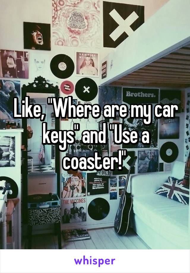 Like, "Where are my car keys" and "Use a coaster!" 