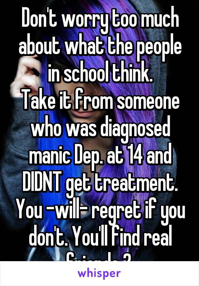 Don't worry too much about what the people in school think.
Take it from someone who was diagnosed manic Dep. at 14 and DIDNT get treatment. You -will- regret if you don't. You'll find real friends 2.