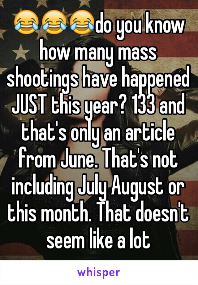 😂😂😂do you know how many mass shootings have happened JUST this year? 133 and that's only an article from June. That's not including July August or this month. That doesn't seem like a lot