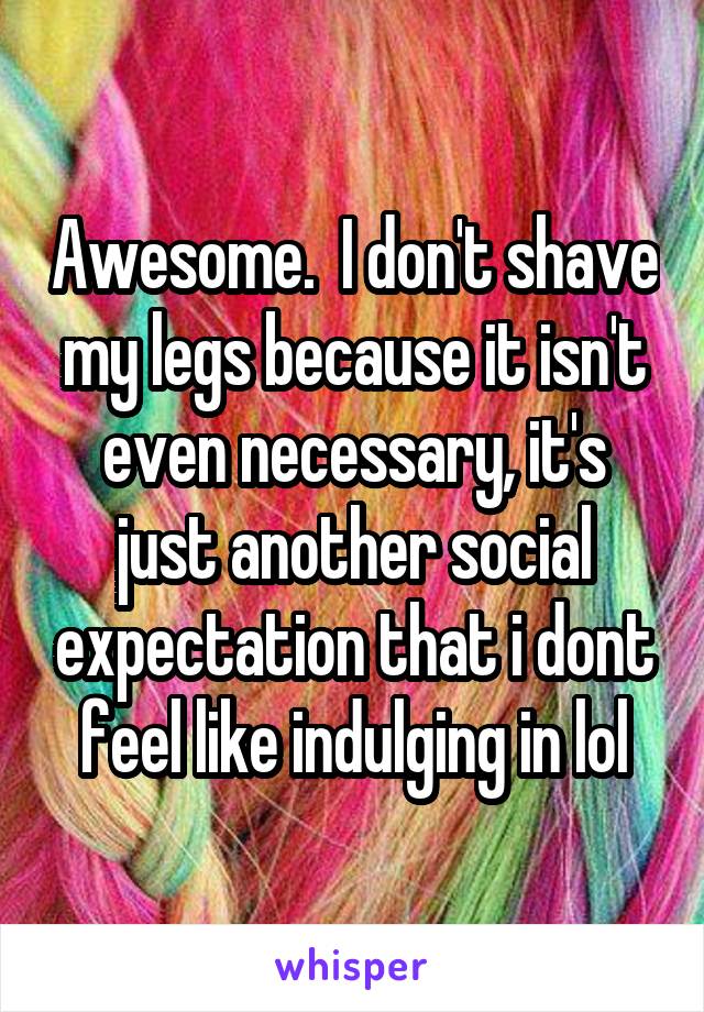 Awesome.  I don't shave my legs because it isn't even necessary, it's just another social expectation that i dont feel like indulging in lol