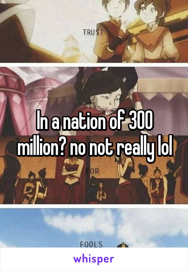 In a nation of 300 million? no not really lol