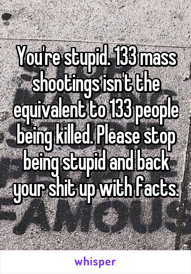 You're stupid. 133 mass shootings isn't the equivalent to 133 people being killed. Please stop being stupid and back your shit up with facts. 