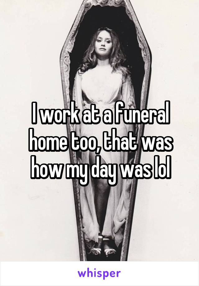 I work at a funeral home too, that was how my day was lol