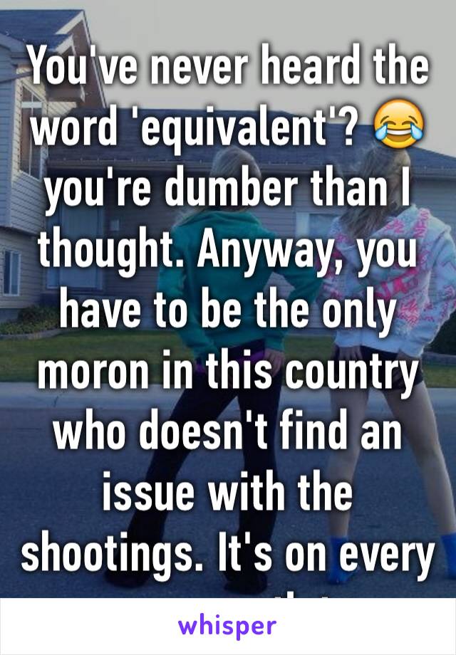 You've never heard the word 'equivalent'? 😂 you're dumber than I thought. Anyway, you have to be the only moron in this country who doesn't find an issue with the shootings. It's on every news outlet