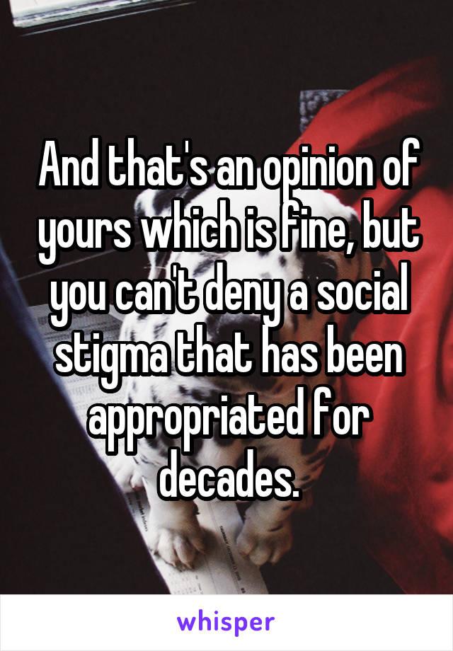 And that's an opinion of yours which is fine, but you can't deny a social stigma that has been appropriated for decades.