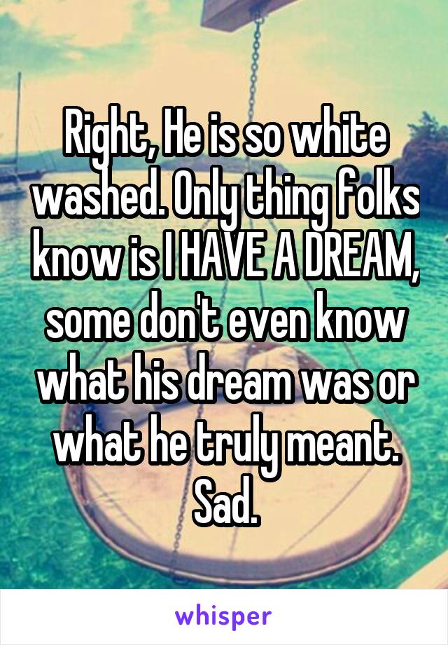 Right, He is so white washed. Only thing folks know is I HAVE A DREAM, some don't even know what his dream was or what he truly meant. Sad.