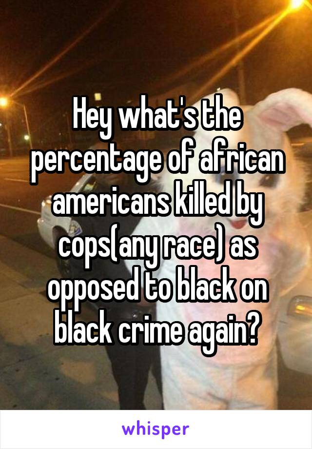 Hey what's the percentage of african americans killed by cops(any race) as opposed to black on black crime again?