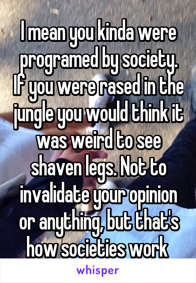 I mean you kinda were programed by society. If you were rased in the jungle you would think it was weird to see shaven legs. Not to invalidate your opinion or anything, but that's how societies work 