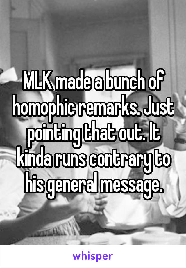 MLK made a bunch of homophic remarks. Just pointing that out. It kinda runs contrary to his general message.