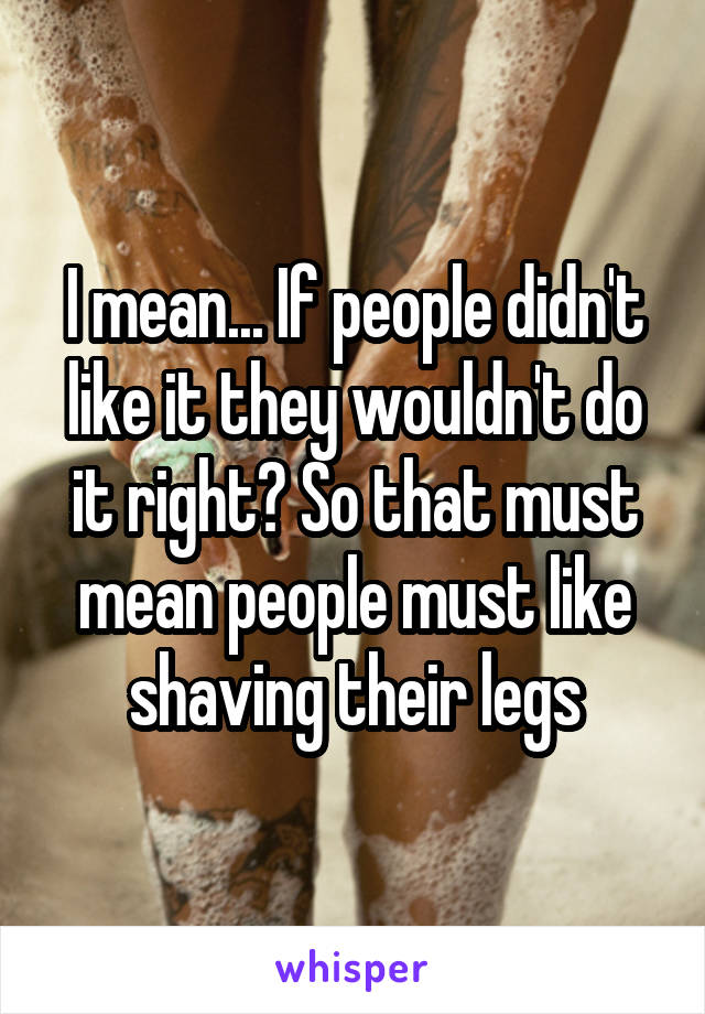 I mean... If people didn't like it they wouldn't do it right? So that must mean people must like shaving their legs