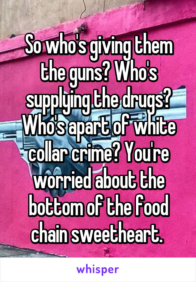 So who's giving them the guns? Who's supplying the drugs? Who's apart of white collar crime? You're worried about the bottom of the food chain sweetheart. 