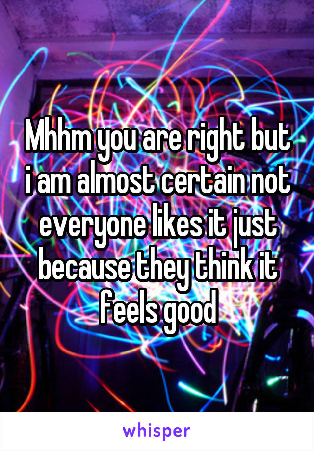 Mhhm you are right but i am almost certain not everyone likes it just because they think it feels good