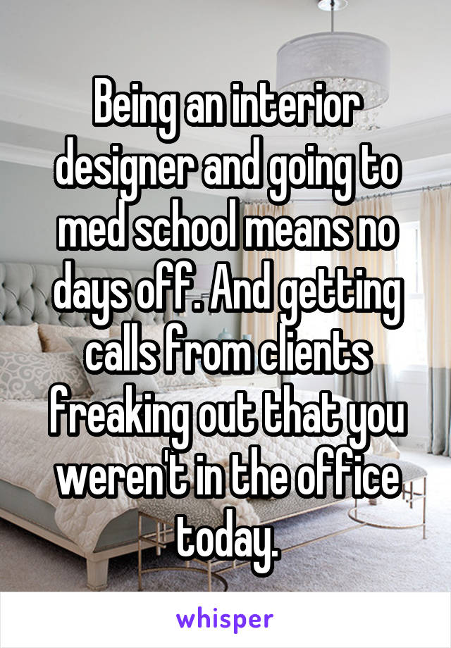 Being an interior designer and going to med school means no days off. And getting calls from clients freaking out that you weren't in the office today.