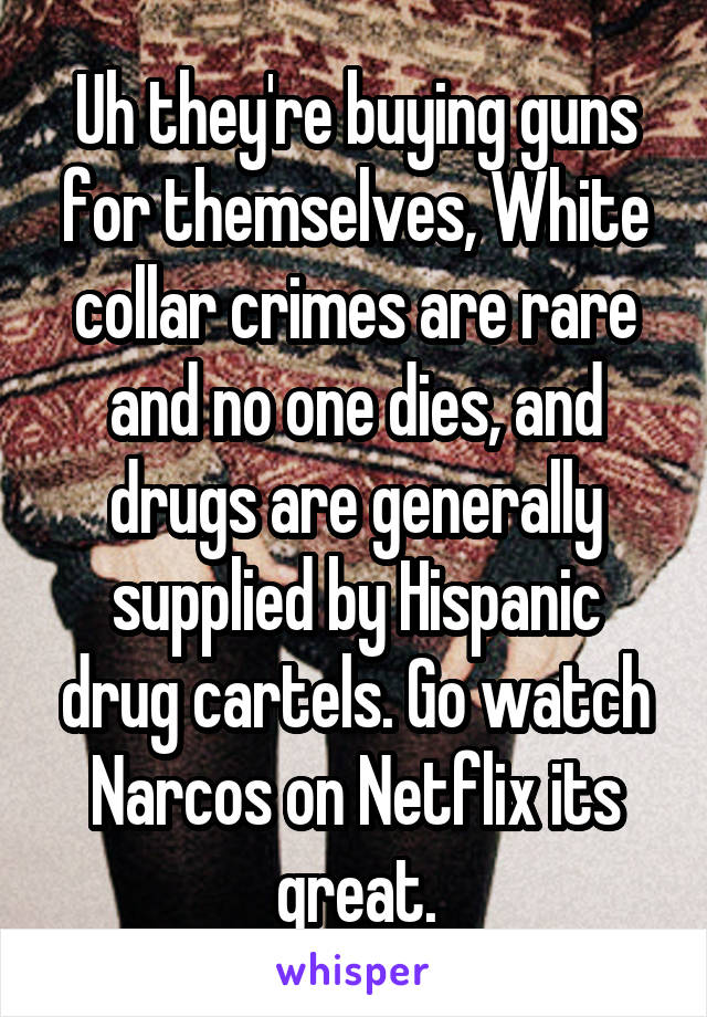 Uh they're buying guns for themselves, White collar crimes are rare and no one dies, and drugs are generally supplied by Hispanic drug cartels. Go watch Narcos on Netflix its great.