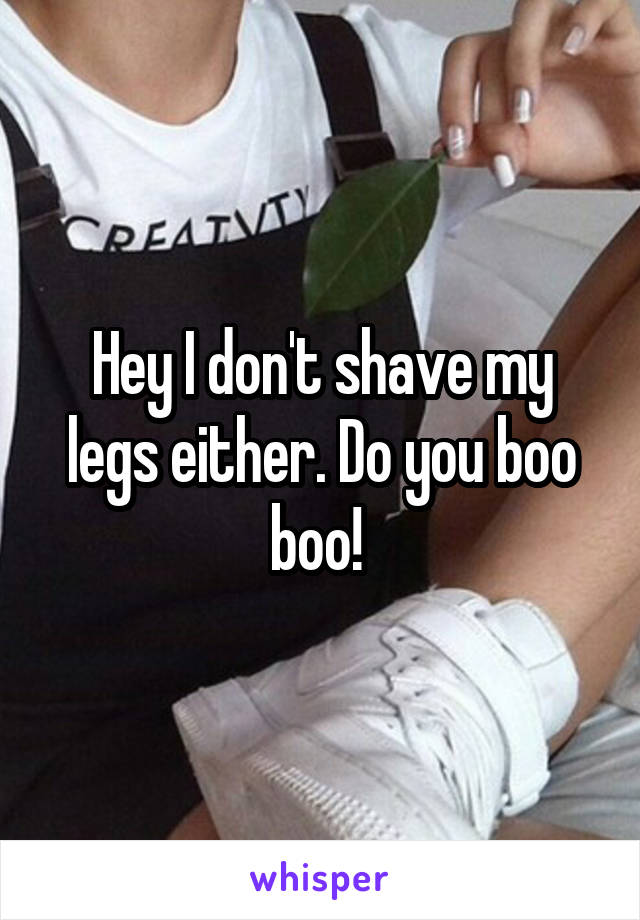 Hey I don't shave my legs either. Do you boo boo! 