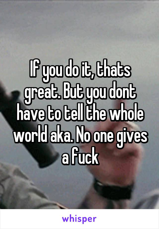 If you do it, thats great. But you dont have to tell the whole world aka. No one gives a fuck