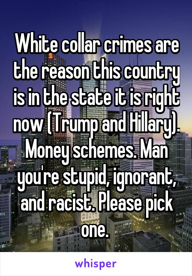 White collar crimes are the reason this country is in the state it is right now (Trump and Hillary). Money schemes. Man you're stupid, ignorant, and racist. Please pick one. 