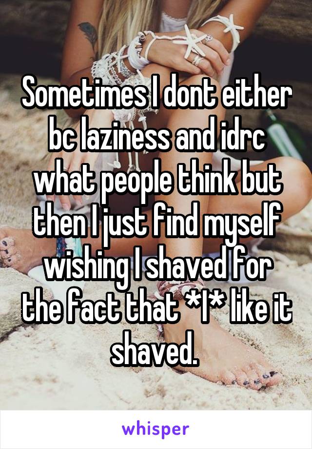 Sometimes I dont either bc laziness and idrc what people think but then I just find myself wishing I shaved for the fact that *I* like it shaved. 