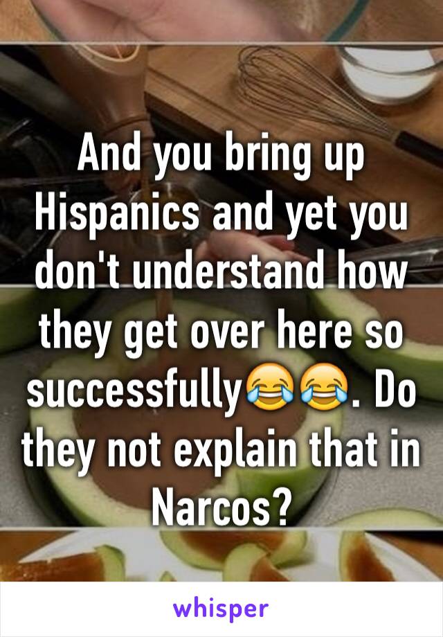 And you bring up Hispanics and yet you don't understand how they get over here so successfully😂😂. Do they not explain that in Narcos?