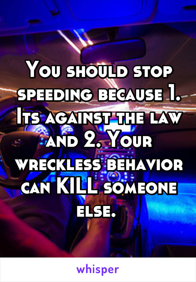 You should stop speeding because 1. Its against the law and 2. Your wreckless behavior can KILL someone else. 