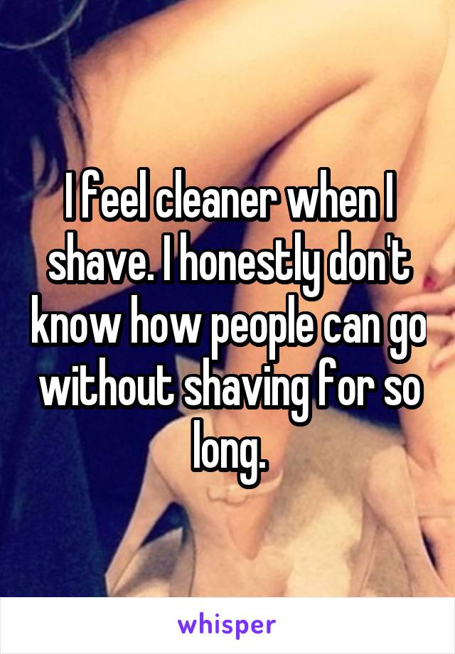 I feel cleaner when I shave. I honestly don't know how people can go without shaving for so long.