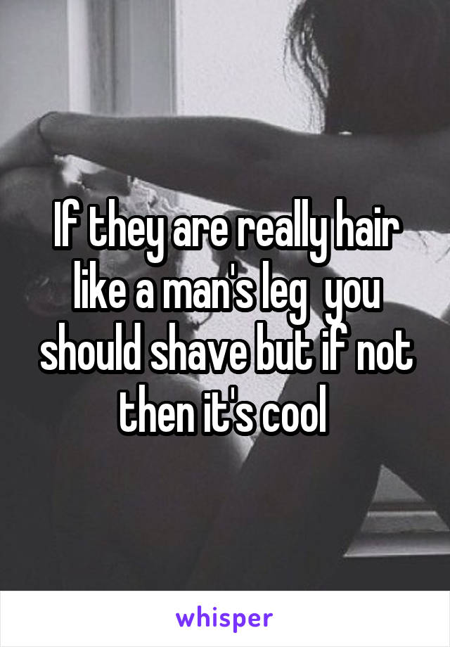 If they are really hair like a man's leg  you should shave but if not then it's cool 