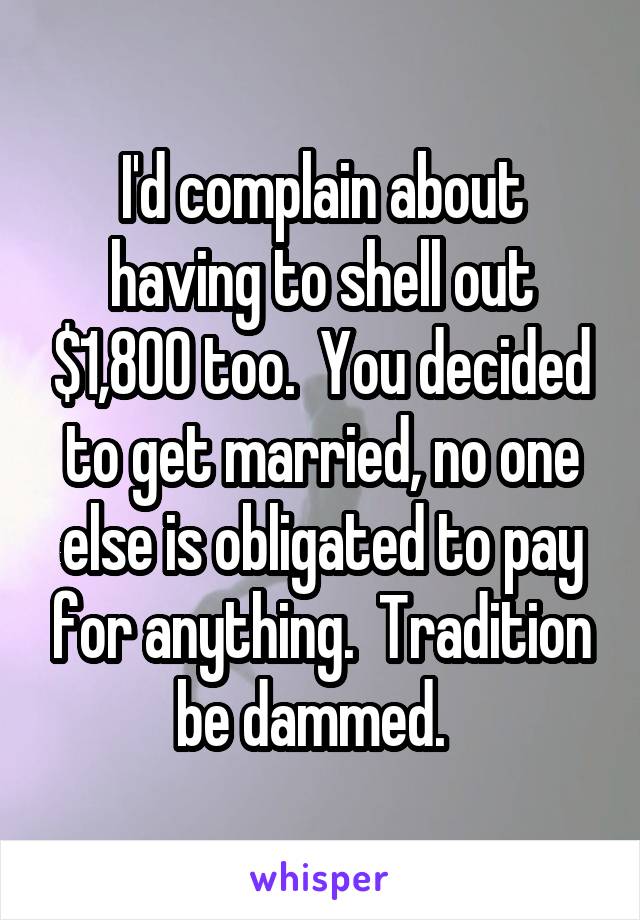 I'd complain about having to shell out $1,800 too.  You decided to get married, no one else is obligated to pay for anything.  Tradition be dammed.  