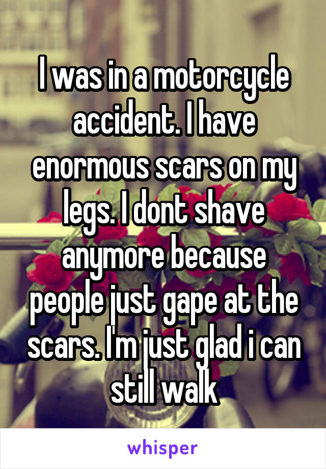 I was in a motorcycle accident. I have enormous scars on my legs. I dont shave anymore because people just gape at the scars. I'm just glad i can still walk