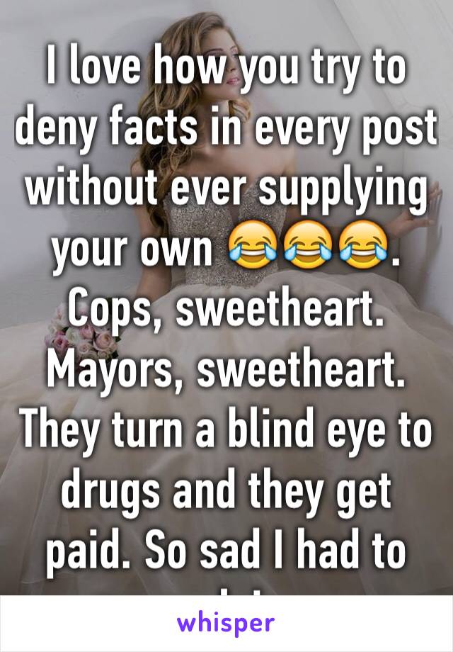 I love how you try to deny facts in every post without ever supplying your own 😂😂😂. Cops, sweetheart. Mayors, sweetheart. They turn a blind eye to drugs and they get paid. So sad I had to explain. 