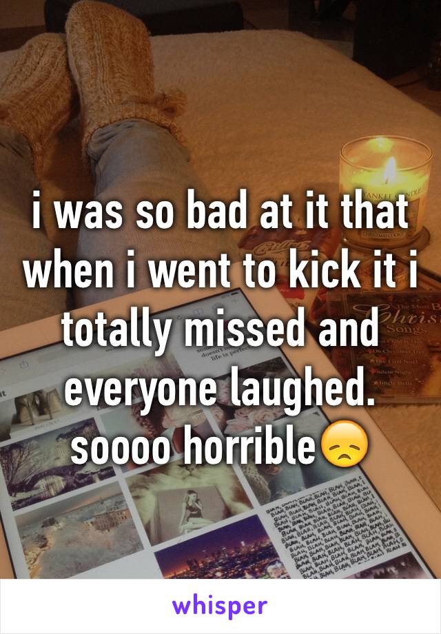 i was so bad at it that when i went to kick it i totally missed and everyone laughed. soooo horrible😞