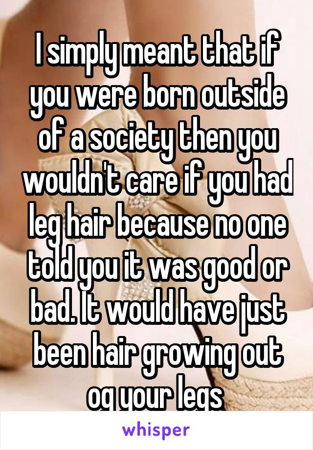 I simply meant that if you were born outside of a society then you wouldn't care if you had leg hair because no one told you it was good or bad. It would have just been hair growing out og your legs 