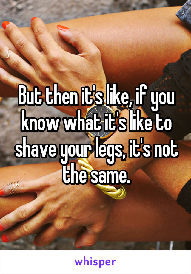 But then it's like, if you know what it's like to shave your legs, it's not the same.