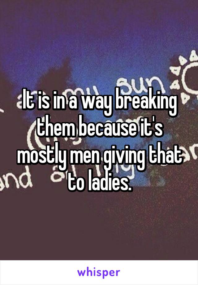 It is in a way breaking them because it's mostly men giving that to ladies.