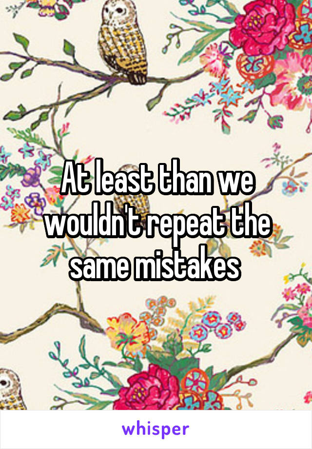 At least than we wouldn't repeat the same mistakes 