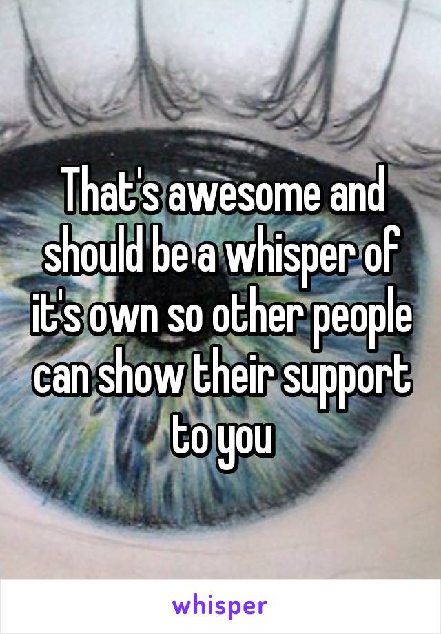 That's awesome and should be a whisper of it's own so other people can show their support to you