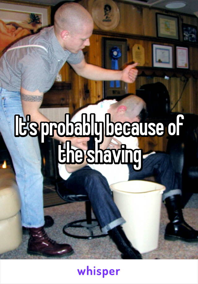 It's probably because of the shaving