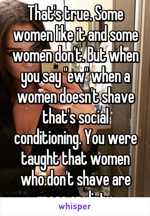 That's true. Some women like it and some women don't. But when you say "ew" when a women doesn't shave that's social conditioning. You were taught that women who don't shave are gross or dirty 