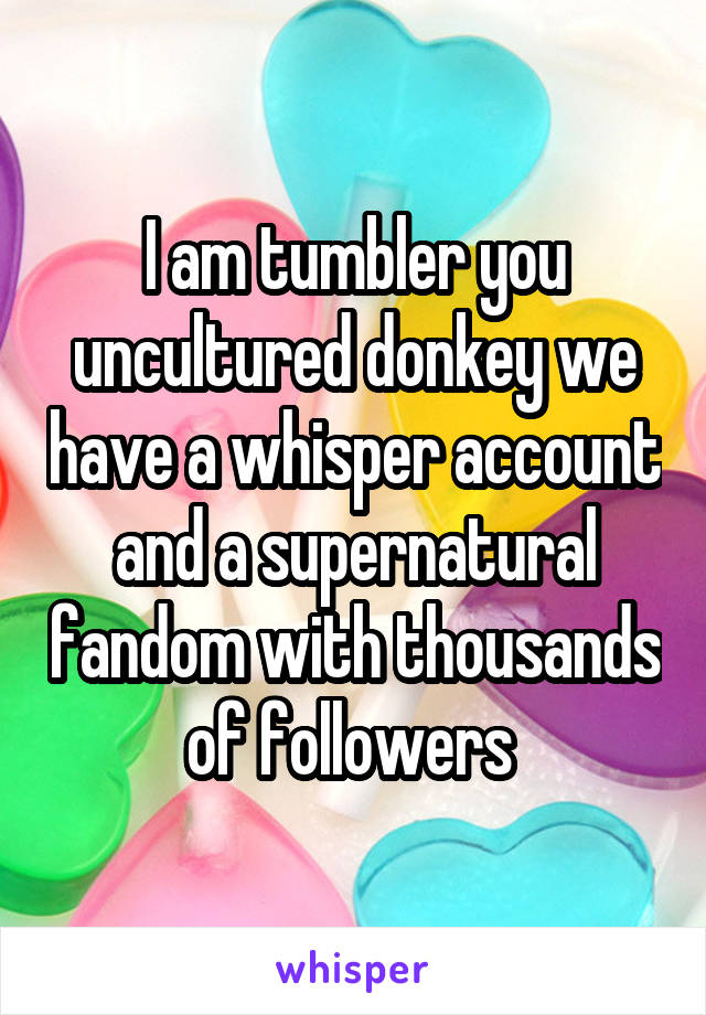 I am tumbler you uncultured donkey we have a whisper account and a supernatural fandom with thousands of followers 