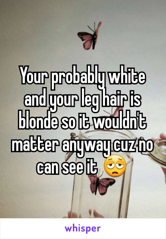 Your probably white and your leg hair is blonde so it wouldn't matter anyway cuz no can see it 😩