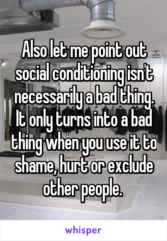 Also let me point out social conditioning isn't necessarily a bad thing. It only turns into a bad thing when you use it to shame, hurt or exclude other people. 