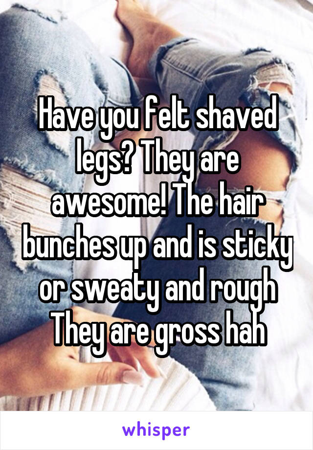 Have you felt shaved legs? They are awesome! The hair bunches up and is sticky or sweaty and rough
They are gross hah