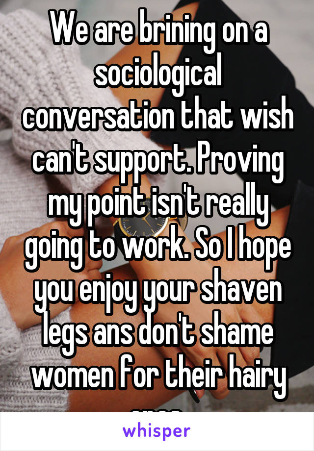 We are brining on a sociological conversation that wish can't support. Proving my point isn't really going to work. So I hope you enjoy your shaven legs ans don't shame women for their hairy ones 