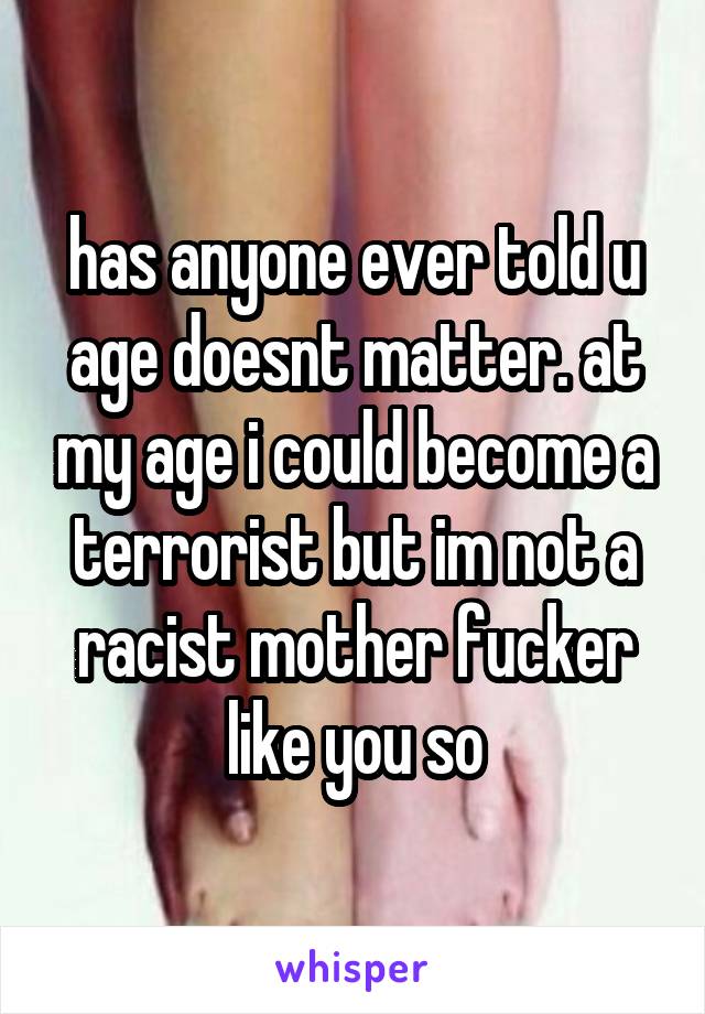 has anyone ever told u age doesnt matter. at my age i could become a terrorist but im not a racist mother fucker like you so