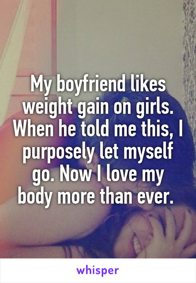My boyfriend likes weight gain on girls. When he told me this, I purposely let myself go. Now I love my body more than ever. 