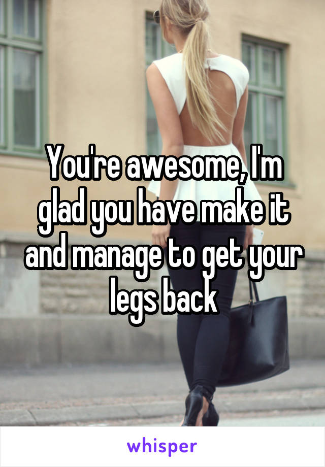 You're awesome, I'm glad you have make it and manage to get your legs back