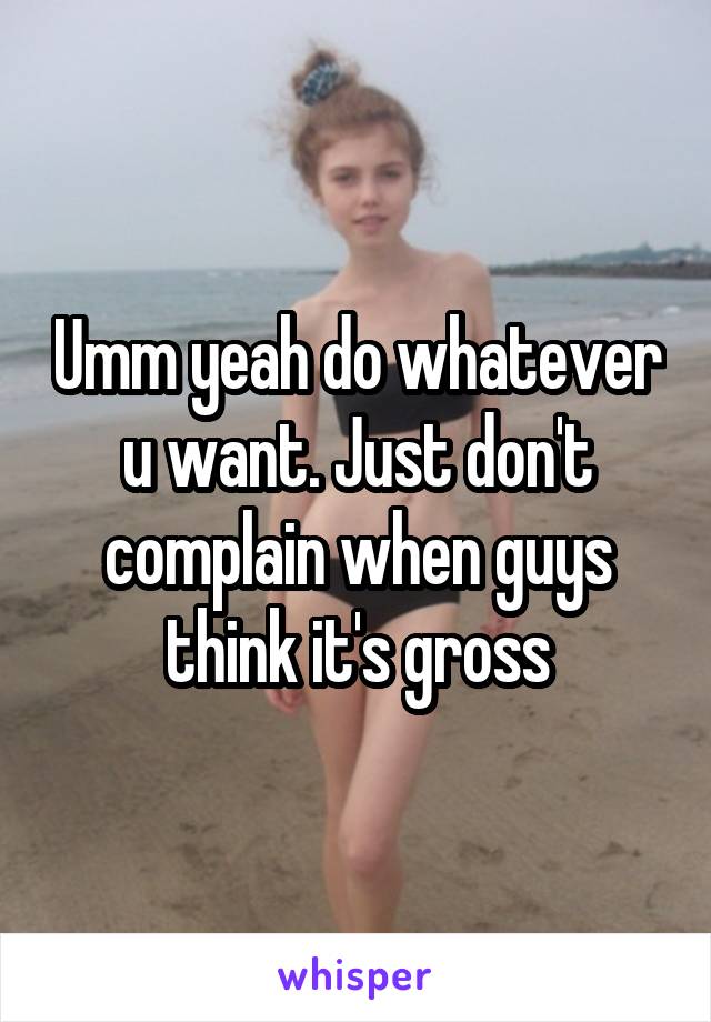 Umm yeah do whatever u want. Just don't complain when guys think it's gross