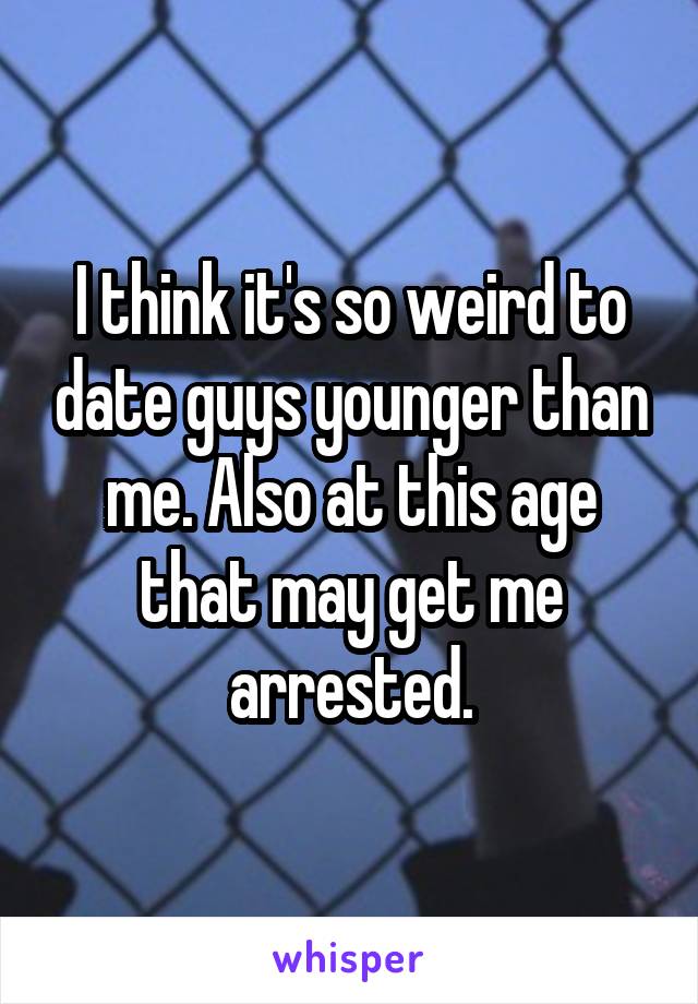 I think it's so weird to date guys younger than me. Also at this age that may get me arrested.