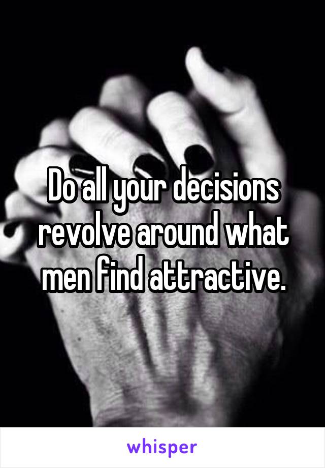 Do all your decisions revolve around what men find attractive.