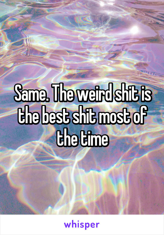 Same. The weird shit is the best shit most of the time