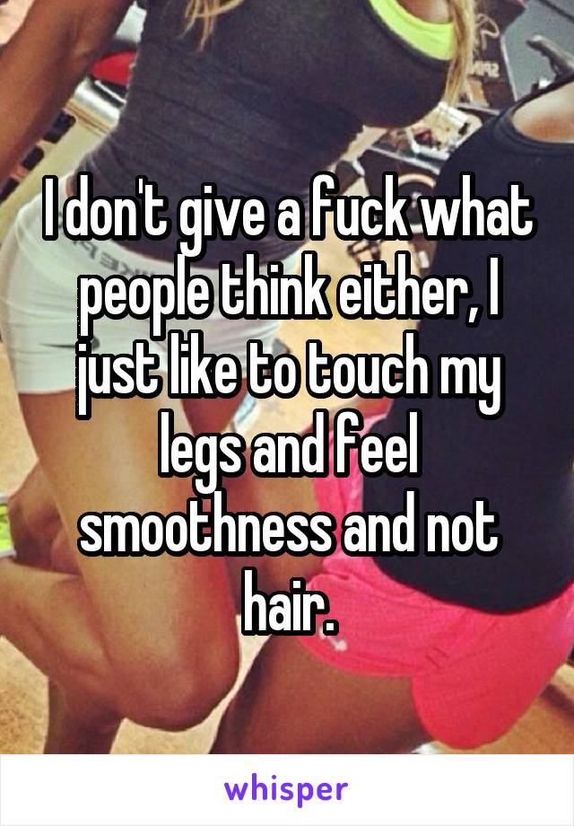 I don't give a fuck what people think either, I just like to touch my legs and feel smoothness and not hair.